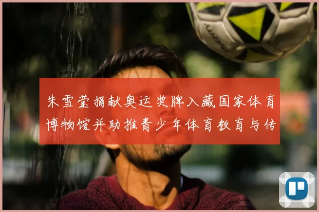 朱雪莹捐献奥运奖牌入藏国家体育博物馆并助推青少年体育教育与传承