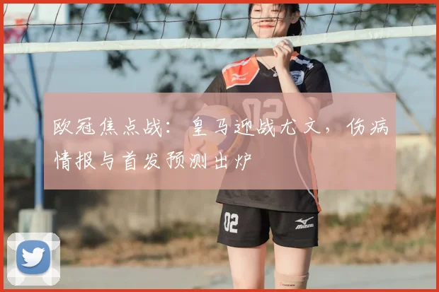 欧冠焦点战：皇马迎战尤文，伤病情报与首发预测出炉