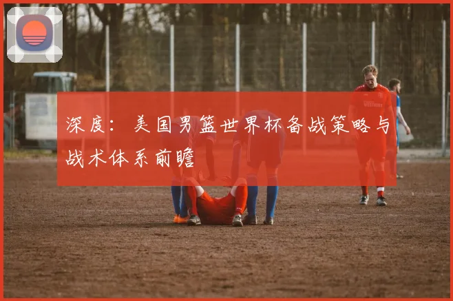 深度：美国男篮世界杯备战策略与战术体系前瞻