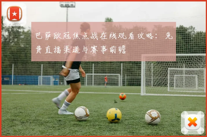 巴萨欧冠焦点战在线观看攻略：免费直播渠道与赛事前瞻